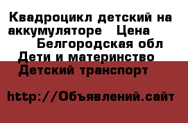 Квадроцикл детский на аккумуляторе › Цена ­ 9 000 - Белгородская обл. Дети и материнство » Детский транспорт   